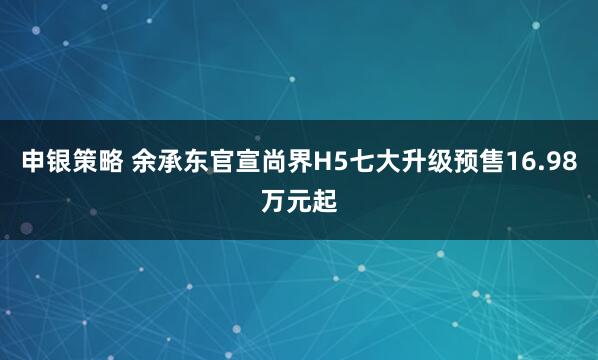 申银策略 余承东官宣尚界H5七大升级预售16.98万元起