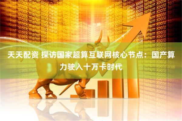 天天配资 探访国家超算互联网核心节点：国产算力驶入十万卡时代