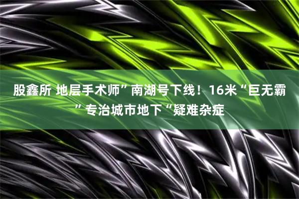 股鑫所 地层手术师”南湖号下线！16米“巨无霸”专治城市地下“疑难杂症