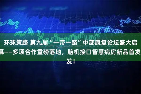 环球策路 第九届“一带一路”中部康复论坛盛大启幕——多项合作重磅落地，脑机接口智慧病房新品首发！